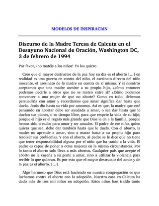 MODELOS DE INSPIRACIóN
Discurso de la Madre Teresa de Calcuta en el
Desayuno Nacional de Oración, Washington DC,
3 de febrero de 1994
Por favor, ¡no matéis a los niños! Yo los quiero
Creo que el mayor destructor de la paz hoy en día es el aborto […] en
realidad es una guerra en contra del niño, el asesinato directo del niño
inocente, el asesinato de la madre en contra de sí misma. Y si nosotros
aceptamos que una madre asesine a su propio hijo, ¿cómo entonces
podemos decirle a otros que no se maten entre sí? ¿Cómo podemos
convencer a una mujer de que no aborte? Como en todo, debemos
persuadirla con amor y recordarnos que amar significa dar hasta que
duela. Jesús dio hasta su vida por amarnos. Así es que, la madre que esté
pensando en abortar debe ser ayudada a amar, o sea dar hasta que le
duelan sus planes, o su tiempo libre, para que respete la vida de su hijo;
porque el hijo es el regalo más grande que Dios le da a la familia, porque
hemos sido creados para amar y ser amados. El padre de ese niño, quien
quiera que sea, debe dar también hasta que le duela. Con el aborto, la
madre no aprende a amar, sino a matar hasta a su propio hijo para
resolver sus problemas. Y con el aborto, al padre se le dice que no tiene
que tener responsabilidad alguna por el niño que ha traído a la vida. El
padre es capaz de poner a otras mujeres en la misma circunstancia. Por
lo tanto el aborto solo lleva a más abortos. Cualquier país que acepte el
aborto no le enseña a su gente a amar, sino a utilizar la violencia para
recibir lo que quieran. Es por esto que el mayor destructor del amor y de
la paz es el aborto. […]
Algo hermoso que Dios está haciendo en nuestra congregación es que
luchamos contra el aborto con la adopción. Nuestra casa en Calcuta ha
dado más de tres mil niños en adopción. Estos niños han traído tanto
 