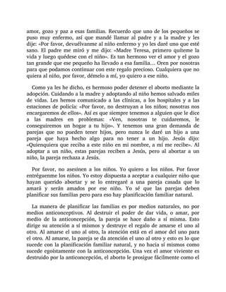amor, gozo y paz a esas familias. Recuerdo que uno de los pequeños se
puso muy enfermo, así que mandé llamar al padre y a la madre y les
dije: «Por favor, devuélvanme al niño enfermo y yo les daré uno que esté
sano. El padre me miró y me dijo: «Madre Teresa, primero quíteme la
vida y luego quédese con el niño». Es tan hermoso ver el amor y el gozo
tan grande que ese pequeño ha llevado a esa familia… Oren por nosotras
para que podamos continuar con este regalo precioso. Cualquiera que no
quiera al niño, por favor, démelo a mí, yo quiero a ese niño.
Como ya les he dicho, es hermoso poder detener el aborto mediante la
adopción. Cuidando a la madre y adoptando al niño hemos salvado miles
de vidas. Les hemos comunicado a las clínicas, a los hospitales y a las
estaciones de policía: «Por favor, no destruyan a los niños; nosotras nos
encargaremos de ellos». Así es que siempre tenemos a alguien que le dice
a las madres en problemas: «Ven, nosotras te cuidaremos, le
conseguiremos un hogar a tu hijo». Y tenemos una gran demanda de
parejas que no pueden tener hijos, pero nunca le daré un hijo a una
pareja que haya hecho algo para no tener a un hijo. Jesús dijo:
«Quienquiera que reciba a este niño en mi nombre, a mí me recibe». Al
adoptar a un niño, estas parejas reciben a Jesús, pero al abortar a un
niño, la pareja rechaza a Jesús.
Por favor, no asesinen a los niños. Yo quiero a los niños. Por favor
entréguenme los niños. Yo estoy dispuesta a aceptar a cualquier niño que
hayan querido abortar y se lo entregaré a una pareja casada que lo
amará y serán amados por ese niño. Yo sé que las parejas deben
planificar sus familias pero para eso hay planificación familiar natural.
La manera de planificar las familias es por medios naturales, no por
medios anticonceptivos. Al destruir el poder de dar vida, o amar, por
medio de la anticoncepción, la pareja se hace daño a sí misma. Esto
dirige su atención a sí mismos y destruye el regalo de amarse el uno al
otro. Al amarse el uno al otro, la atención está en el amor del uno para
el otro. Al amarse, la pareja se da atención el uno al otro y esto es lo que
sucede con la planificación familiar natural, y no hacia sí mismos como
sucede egoístamente con la anticoncepción. Una vez el amor viviente es
destruido por la anticoncepción, el aborto le prosigue fácilmente como el
 