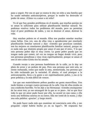 paso a seguir. Por eso es que yo nunca le doy un niño a una familia que
ha usado métodos anticonceptivos, porque la madre ha destruido el
poder de amar. ¿Cómo va a amar a mi niño?
Yo sé que hay grandes problemas en el mundo, que muchas parejas no
se aman lo suficiente para utilizar planificación familiar natural. No
podemos resolver todos los problemas del mundo, pero no permitan
traer el peor problema de todos, y ese es destruir el amor, destruir la
vida.
Hay muchos pobres en el mundo. Ellos nos pueden enseñar muchas
cosas bellas. Una vez, una de ellas vino a agradecerme por enseñarle
planificación familiar natural y dijo: «Ustedes que practican castidad,
son los mejores en enseñarnos planificación familiar natural, porque no
es nada más que dominio propio por amor el uno por el otro». Y lo que
esta persona pobre dijo es muy cierto. La gente pobre pueda que no
tengan nada que comer, tal vez no tengan un hogar donde vivir, pero
son personas grandiosas y muy ricas espiritualmente, porque se aman el
uno al otro como Cristo nos ha amado.
Cuando recojo a una persona hambrienta de la calle, yo le doy un
plato de arroz y un pedazo de pan. Pero una persona que está sola, se
siente rechazada, como que nadie la ama, atemorizada, esa persona que
ha sido rechazada por la sociedad. El aborto, el cual prosigue a la
anticoncepción, lleva a la gente a ser espiritualmente pobre, y esa es la
peor pobreza y la más difícil de vencer.
Los que son materialmente pobres pueden ser gente maravillosa. Una
tarde fuimos a recoger cuatro personas de la calle. Una de ellas estaba en
una condición horrible. Yo les dije a las Hermanas: «Ustedes encárguense
de las otras tres; yo me encargaré de la que se ve peor». Así es que hice
todo lo que mi amor pudo hacer por ella. La acosté en una cama y ella
tenía una bellísima sonrisa en su rostro. Ella me tomó de la mano, y dijo
una sola palabra: «gracias", y luego murió.
No pude hacer nada más que examinar mi conciencia ante ella, y me
pregunté: «¿Qué habría hecho yo en su lugar?». Mi respuesta fue
 