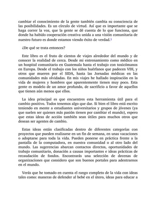 cambiar el conocimiento de la gente también cambia su consciencia de
las posibilidades. Es un círculo de virtud. Así que es importante que se
haga correr la voz, que la gente se dé cuenta de lo que funciona, que
donde ha habido cooperación creativa unida a una visión comunitaria de
nuestro futuro es donde estamos viendo éxito de verdad.1
¿De qué se trata entonces?
Este libro es el fruto de cientos de viajes alrededor del mundo y de
conocer la realidad de cerca. Desde mi entrenamiento como médico en
un hospital comunitario en Guatemala hasta el trabajo con toxicómanos
en Europa. Desde el trabajo con los niños huérfanos que padecen VIH, y
otros que mueren por el SIDA, hasta las Jornadas médicas en las
comunidades más olvidadas. En mis viajes he hallado inspiración en la
vida de mujeres y hombres que aparentemente tienen muy poco. Esta
gente es modelo de un amor profundo, de sacrificio a favor de aquellos
que tienen aún menos que ellos.
La idea principal es que encuentres esta herramienta útil para el
cambio positivo. Todos tenemos algo que dar. Si bien el libro está escrito
teniendo en mente a estudiantes universitarios y grupos de jóvenes (ya
que suelen ser quienes más pasión tienen por cambiar el mundo), espero
que estas ideas de acción también sean útiles para muchos otros que
desean ser agentes de cambio.
Estas ideas están clasificadas dentro de diferentes categorías con
proyectos que pueden realizarse en un fin de semana, en unas vacaciones
o adoptarse para toda la vida. Pueden ponerse en práctica frente a la
pantalla de la computadora, en nuestra comunidad o al otro lado del
mundo. Las sugerencias abarcan contactos directos, oportunidades de
trabajo comunitario, donación a causas importantes e ideas prácticas de
recaudación de fondos. Encontrarás una selección de decenas de
organizaciones que considero que son buenos portales para adentrarnos
en el mundo.
Verás que he tomado en cuenta el rango completo de la vida con ideas
tales como: maneras de defender al bebé en el útero, ideas para educar a
 