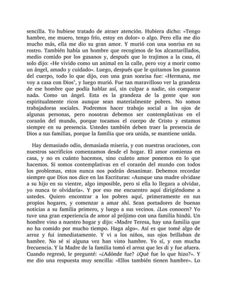 sencilla. Yo hubiese tratado de atraer atención. Hubiera dicho: «Tengo
hambre, me muero, tengo frío, estoy en dolor» o algo. Pero ella me dio
mucho más, ella me dio su gran amor. Y murió con una sonrisa en su
rostro. También había un hombre que recogimos de los alcantarillados,
medio comido por los gusanos y, después que lo trajimos a la casa, él
solo dijo: «He vivido como un animal en la calle, pero voy a morir como
un ángel, amado y cuidado». Luego, después que le quitamos los gusanos
del cuerpo, todo lo que dijo, con una gran sonrisa fue: «Hermana, me
voy a casa con Dios", y luego murió. Fue tan maravilloso ver la grandeza
de ese hombre que podía hablar así, sin culpar a nadie, sin comparar
nada. Como un ángel. Esta es la grandeza de la gente que son
espiritualmente ricos aunque sean materialmente pobres. No somos
trabajadoras sociales. Podremos hacer trabajo social a los ojos de
algunas personas, pero nosotras debemos ser contemplativas en el
corazón del mundo, porque tocamos el cuerpo de Cristo y estamos
siempre en su presencia. Ustedes también deben traer la presencia de
Dios a sus familias, porque la familia que ora unida, se mantiene unida.
Hay demasiado odio, demasiada miseria, y con nuestras oraciones, con
nuestros sacrificios comenzamos desde el hogar. El amor comienza en
casa, y no es cuánto hacemos, sino cuánto amor ponemos en lo que
hacemos. Si somos contemplativas en el corazón del mundo con todos
los problemas, estos nunca nos podrán desanimar. Debemos recordar
siempre que Dios nos dice en las Escrituras: «Aunque una madre olvidase
a su hijo en su vientre, algo imposible, pero si ella lo llegara a olvidar,
yo nunca te olvidaría». Y por eso me encuentro aquí dirigiéndome a
ustedes. Quiero encontrar a los pobres aquí, primeramente en sus
propios hogares, y comenzar a amar ahí. Sean portadores de buenas
noticias a su familia primero, y luego a sus vecinos. ¿Los conocen? Yo
tuve una gran experiencia de amor al prójimo con una familia hindú. Un
hombre vino a nuestro hogar y dijo: «Madre Teresa, hay una familia que
no ha comido por mucho tiempo. Haga algo». Así es que tomé algo de
arroz y fui inmediatamente. Y vi a los niños, sus ojos brillaban de
hambre. No sé si alguna vez han visto hambre. Yo sí, y con mucha
frecuencia. Y la Madre de la familia tomó el arroz que les di y fue afuera.
Cuando regresó, le pregunté: «¿Adónde fue? ¿Qué fue lo que hizo?». Y
me dio una respuesta muy sencilla: «Ellos también tienen hambre». Lo
 
