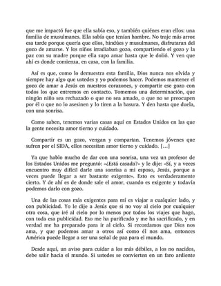 que me impactó fue que ella sabía eso, y también quiénes eran ellos: una
familia de musulmanes. Ella sabía que tenían hambre. No traje más arroz
esa tarde porque quería que ellos, hindúes y musulmanes, disfrutaran del
gozo de amarse. Y los niños irradiaban gozo, compartiendo el gozo y la
paz con su madre porque ella supo amar hasta que le dolió. Y ven que
ahí es donde comienza, en casa, con la familia.
Así es que, como lo demuestra esta familia, Dios nunca nos olvida y
siempre hay algo que ustedes y yo podemos hacer. Podemos mantener el
gozo de amar a Jesús en nuestros corazones, y compartir ese gozo con
todos los que entremos en contacto. Tomemos una determinación, que
ningún niño sea rechazado o que no sea amado, o que no se preocupen
por él o que no lo asesinen y lo tiren a la basura. Y den hasta que duela,
con una sonrisa.
Como saben, tenemos varias casas aquí en Estados Unidos en las que
la gente necesita amor tierno y cuidado.
Compartir es un gozo, vengan y compartan. Tenemos jóvenes que
sufren por el SIDA, ellos necesitan amor tierno y cuidado. […]
Ya que hablo mucho de dar con una sonrisa, una vez un profesor de
los Estados Unidos me preguntó: «¿Está casada?» y le dije: «Sí, y a veces
encuentro muy difícil darle una sonrisa a mi esposo, Jesús, porque a
veces puede llegar a ser bastante exigente». Esto es verdaderamente
cierto. Y de ahí es de donde sale el amor, cuando es exigente y todavía
podemos darlo con gozo.
Una de las cosas más exigentes para mí es viajar a cualquier lado, y
con publicidad. Yo le dije a Jesús que si no voy al cielo por cualquier
otra cosa, que iré al cielo por lo menos por todos los viajes que hago,
con toda esa publicidad. Eso me ha purificado y me ha sacrificado, y en
verdad me ha preparado para ir al cielo. Si recordamos que Dios nos
ama, y que podemos amar a otros así como él nos ama, entonces
América puede llegar a ser una señal de paz para el mundo.
Desde aquí, un aviso para cuidar a los más débiles, a los no nacidos,
debe salir hacia el mundo. Si ustedes se convierten en un faro ardiente
 