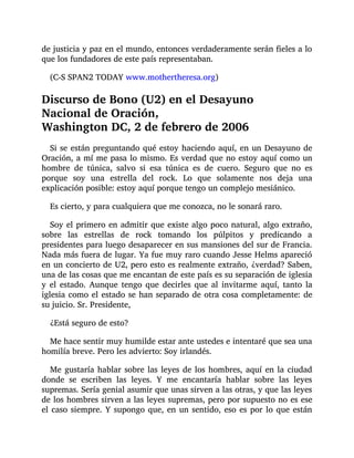 de justicia y paz en el mundo, entonces verdaderamente serán fieles a lo
que los fundadores de este país representaban.
(C-S SPAN2 TODAY www.mothertheresa.org)
Discurso de Bono (U2) en el Desayuno
Nacional de Oración,
Washington DC, 2 de febrero de 2006
Si se están preguntando qué estoy haciendo aquí, en un Desayuno de
Oración, a mí me pasa lo mismo. Es verdad que no estoy aquí como un
hombre de túnica, salvo si esa túnica es de cuero. Seguro que no es
porque soy una estrella del rock. Lo que solamente nos deja una
explicación posible: estoy aquí porque tengo un complejo mesiánico.
Es cierto, y para cualquiera que me conozca, no le sonará raro.
Soy el primero en admitir que existe algo poco natural, algo extraño,
sobre las estrellas de rock tomando los púlpitos y predicando a
presidentes para luego desaparecer en sus mansiones del sur de Francia.
Nada más fuera de lugar. Ya fue muy raro cuando Jesse Helms apareció
en un concierto de U2, pero esto es realmente extraño, ¿verdad? Saben,
una de las cosas que me encantan de este país es su separación de iglesia
y el estado. Aunque tengo que decirles que al invitarme aquí, tanto la
iglesia como el estado se han separado de otra cosa completamente: de
su juicio. Sr. Presidente,
¿Está seguro de esto?
Me hace sentir muy humilde estar ante ustedes e intentaré que sea una
homilía breve. Pero les advierto: Soy irlandés.
Me gustaría hablar sobre las leyes de los hombres, aquí en la ciudad
donde se escriben las leyes. Y me encantaría hablar sobre las leyes
supremas. Sería genial asumir que unas sirven a las otras, y que las leyes
de los hombres sirven a las leyes supremas, pero por supuesto no es ese
el caso siempre. Y supongo que, en un sentido, eso es por lo que están
 