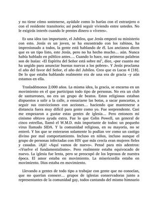 y no tiene cómo sostenerse, ayúdale como lo harías con el extranjero o
con el residente transitorio; así podrá seguir viviendo entre ustedes. No
le exigirás interés cuando le prestes dinero o víveres».
Es una idea tan importante, el Jubileo, que Jesús empezó su ministerio
con esto. Jesús es un joven, se ha encontrado con los rabinos, ha
impresionado a todos, la gente está hablando de él. Los ancianos dicen
que es un tipo listo, este Jesús, pero no ha hecho mucho… aún. Nunca
había hablado en público antes…. Cuando lo hace, sus primeras palabras
son de Isaías: «El Espíritu del Señor está sobre mí", dice, «por cuanto me
ha ungido para anunciar buenas nuevas a los pobres». Y Jesús proclama
el año del favor del Señor, el año del Jubileo. Creo que es Lucas 4 [18].
De lo que estaba hablando realmente era de una era de gracia –y aún
estamos en ella.
Trasladémonos 2.000 años. La misma idea, la gracia, se encarna en un
movimiento en el que participan todo tipo de personas. No era un club
de santurrones, no era un grupo de beatos. Estos religiosos estaban
dispuestos a salir a la calle, a ensuciarse las botas, a sacar pancartas, a
seguir sus convicciones con acciones… haciendo que mantenerse a
distancia fuera muy difícil para gente como yo. Fue sorprendente. Casi
me empezaron a gustar estas gentes de iglesia… Pero entonces mi
cinismo obtuvo ayuda extra. Fue lo que Colin Powell, un general de
cinco estrellas, llamó el W.M.D. más importante de todos: un pequeño
virus llamado SIDA. Y la comunidad religiosa, en su mayoría, no se
enteró. Y los que se enteraron solamente lo podían ver como un castigo
divino por mal comportamiento. Incluso en niños, incluso aunque el
grupo de personas infectadas con HIV que más crecía eran mujeres fieles
y casadas. ¡Ajá! «Aquí vamos de nuevo». Pensé para mis adentros:
«¡Vuelve el fundamentalismo». Pero realmente estaba equivocado de
nuevo. La iglesia fue lenta, pero se preocupó de los leprosos de nuestra
época. El amor estaba en movimiento. La misericordia estaba en
movimiento. Dios estaba en movimiento.
Llevando a gentes de todo tipo a trabajar con gente que no conocían,
que no querían conocer… grupos de iglesias conservadoras junto a
representantes de la comunidad gay, todos cantando del mismo himnario
 