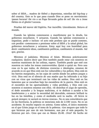 sobre el SIDA… madres de fútbol y deportistas, estrellas del hip-hop y
del country. Esto es lo que pasa cuando Dios se pone en movimiento:
¡pasan locuras! ¡Se vio a un Papa llevando gafas de sol! ¡Se vio a Jesse
Helms en el ghetto! Locuras.
Pruebas del mover del Espíritu. Fue increíble. Literalmente. Detuvo al
mundo.
Cuando las iglesias comenzaron a manifestarse por la deuda, los
gobiernos escucharon. Y actuaron. Cuando las iglesias comenzaron a
organizar, pedir e incluso –el acto más profano que se puede cometer,
con perdón– comenzaron a presionar sobre el SIDA y la salud global, los
gobiernos escucharon y actuaron. Estoy aquí hoy con humildad para
decir: cambiasteis ideas, cambiasteis políticas, cambiasteis el mundo. Así
que, gracias.
Miremos el judaísmo. Miremos el Islam. Miremos prácticamente
cualquiera. Quiero decir que Dios también puede estar con nosotros en
nuestras mansiones de las colinas, espero. También puede que esté con
nosotros en todos los temas controvertidos. Quizá o quizá no. Pero una
cosa en la que todos, de distintas creencias e ideologías, estamos de
acuerdo es en que Dios está con los vulnerables y los pobres. Dios está en
los barrios marginales, en las cajas de cartón donde los pobres juegan a
vivir. Dios está en el silencio de una madre que ha infectado a su hijo
con un virus que terminará con las vidas de ambos. Dios está en los
lamentos que se escuchan bajo los escombros de la guerra. Dios está en
el escombro de las oportunidades y vidas perdidas, y Dios está con
nosotros si nosotros estamos con ellos. «Si desechas el yugo de opresión,
el dedo acusador y la lengua maliciosa, si te dedicas a ayudar a los
hambrientos y a saciar la necesidad del desvalido, entonces brillará tu
luz en las tinieblas, y como el mediodía será tu noche. «El SEÑOR te
guiará siempre; te saciará en tierras resecas». No es una coincidencia que
en las Escrituras, la pobreza se menciona más de 2.100 veces. No es un
accidente. Es mucho espacio en antena. Como saben, el único momento
en el que Cristo juzga es el tema de la pobreza. «Les aseguro que todo lo
que hicieron por uno de mis hermanos, aun por el más pequeño, lo
hicieron por mí». Creo que eso es Mateo 25.40. ¿Ven? He hecho mi
 