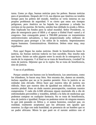 tarea. Como yo digo, buenas noticias para los pobres. Buenas noticias
para el presidente. Después del 11-S, nos dijeron que América no tendría
tiempo para los pobres del mundo. América se vería inmersa en sus
propios problemas de seguridad. Y es cierto que estos son tiempos
peligrosos, pero América no ha bajado las persianas y echado los
cerrojos en las puertas. De hecho, ustedes han doblado la ayuda a África.
Han triplicado los fondos para la salud mundial. Señor Presidente, su
plan de emergencia para el SIDA y el apoyo a Global Fund –usted y el
congreso– han conseguido poner a 700.000 personas en tratamientos
antirretrovirales salvadores, y han proporcionado ocho millones de
mosquiteras para proteger a los niños de la malaria. Impresionantes
logros humanos. Contraintuitivos. Históricos. Deben estar muy, muy
orgullosos.
Pero aquí llegan las malas noticias. Desde la beneficencia hasta la
justicia, las buenas noticias todavía no han sucedido. Hay mucho más
que hacer. Existe un salto gigante entre la escala de la emergencia y la
escala de la respuesta. Y al final no se trata de beneficencia, ¿verdad? Se
trata de justicia. Déjenme que se lo repita: No se trata de beneficencia,
sino de justicia.
Y ese es el problema.
Porque ustedes son buenos con la beneficencia. Los americanos, como
los irlandeses, lo hacen muy bien. Nos encanta dar, damos un montón,
incluso aquellos que no se lo pueden permitir. Pero la justicia es un
estándar más elevado. África hace que nuestra idea de justicia sea
ridícula. Hace que nuestra idea de igualdad sea ridícula. Se mofa de
nuestra piedad. Pone en duda nuestra preocupación, cuestiona nuestro
compromiso. Y cada día 6.500 africanos siguen muriendo día a día de
enfermedades prevenibles y tratables, debido a la falta de medicinas que
podemos comprar en cualquier farmacia. No se trata de beneficencia,
sino de justicia e igualdad. Porque no podemos mirar de ninguna manera
lo que está pasando en África y, si somos honestos, concluir que, en
realidad, realmente aceptamos que los africanos son iguales que
nosotros. Lo digo con toda humildad, en presencia de un hombre que es
un padre africano. Miren lo que pasó en el sureste asiático con el
 