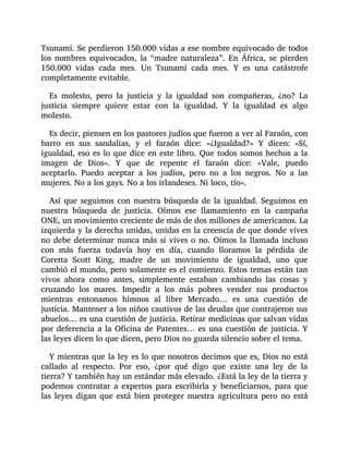 Tsunami. Se perdieron 150.000 vidas a ese nombre equivocado de todos
los nombres equivocados, la “madre naturaleza”. En África, se pierden
150.000 vidas cada mes. Un Tsunami cada mes. Y es una catástrofe
completamente evitable.
Es molesto, pero la justicia y la igualdad son compañeras, ¿no? La
justicia siempre quiere estar con la igualdad. Y la igualdad es algo
molesto.
Es decir, piensen en los pastores judíos que fueron a ver al Faraón, con
barro en sus sandalias, y el faraón dice: «¿Igualdad?» Y dicen: «Sí,
igualdad, eso es lo que dice en este libro. Que todos somos hechos a la
imagen de Dios». Y que de repente el faraón dice: «Vale, puedo
aceptarlo. Puedo aceptar a los judíos, pero no a los negros. No a las
mujeres. No a los gays. No a los irlandeses. Ni loco, tío».
Así que seguimos con nuestra búsqueda de la igualdad. Seguimos en
nuestra búsqueda de justicia. Oímos ese llamamiento en la campaña
ONE, un movimiento creciente de más de dos millones de americanos. La
izquierda y la derecha unidas, unidas en la creencia de que donde vives
no debe determinar nunca más si vives o no. Oímos la llamada incluso
con más fuerza todavía hoy en día, cuando lloramos la pérdida de
Coretta Scott King, madre de un movimiento de igualdad, uno que
cambió el mundo, pero solamente es el comienzo. Estos temas están tan
vivos ahora como antes, simplemente estaban cambiando las cosas y
cruzando los mares. Impedir a los más pobres vender sus productos
mientras entonamos himnos al libre Mercado… es una cuestión de
justicia. Mantener a los niños cautivos de las deudas que contrajeron sus
abuelos… es una cuestión de justicia. Retirar medicinas que salvan vidas
por deferencia a la Oficina de Patentes… es una cuestión de justicia. Y
las leyes dicen lo que dicen, pero Dios no guarda silencio sobre el tema.
Y mientras que la ley es lo que nosotros decimos que es, Dios no está
callado al respecto. Por eso, ¿por qué digo que existe una ley de la
tierra? Y también hay un estándar más elevado. ¿Está la ley de la tierra y
podemos contratar a expertos para escribirla y beneficiarnos, para que
las leyes digan que está bien proteger nuestra agricultura pero no está
 