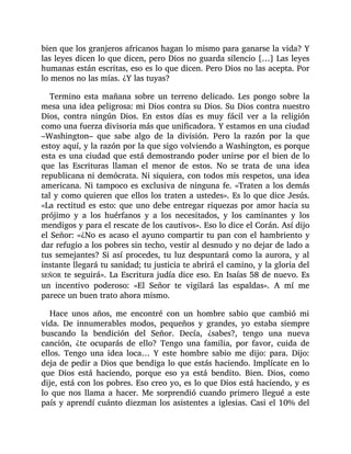 bien que los granjeros africanos hagan lo mismo para ganarse la vida? Y
las leyes dicen lo que dicen, pero Dios no guarda silencio […] Las leyes
humanas están escritas, eso es lo que dicen. Pero Dios no las acepta. Por
lo menos no las mías. ¿Y las tuyas?
Termino esta mañana sobre un terreno delicado. Les pongo sobre la
mesa una idea peligrosa: mi Dios contra su Dios. Su Dios contra nuestro
Dios, contra ningún Dios. En estos días es muy fácil ver a la religión
como una fuerza divisoria más que unificadora. Y estamos en una ciudad
–Washington– que sabe algo de la división. Pero la razón por la que
estoy aquí, y la razón por la que sigo volviendo a Washington, es porque
esta es una ciudad que está demostrando poder unirse por el bien de lo
que las Escrituras llaman el menor de estos. No se trata de una idea
republicana ni demócrata. Ni siquiera, con todos mis respetos, una idea
americana. Ni tampoco es exclusiva de ninguna fe. «Traten a los demás
tal y como quieren que ellos los traten a ustedes». Es lo que dice Jesús.
«La rectitud es esto: que uno debe entregar riquezas por amor hacia su
prójimo y a los huérfanos y a los necesitados, y los caminantes y los
mendigos y para el rescate de los cautivos». Eso lo dice el Corán. Así dijo
el Señor: «¿No es acaso el ayuno compartir tu pan con el hambriento y
dar refugio a los pobres sin techo, vestir al desnudo y no dejar de lado a
tus semejantes? Si así procedes, tu luz despuntará como la aurora, y al
instante llegará tu sanidad; tu justicia te abrirá el camino, y la gloria del
SEÑOR te seguirá». La Escritura judía dice eso. En Isaías 58 de nuevo. Es
un incentivo poderoso: «El Señor te vigilará las espaldas». A mí me
parece un buen trato ahora mismo.
Hace unos años, me encontré con un hombre sabio que cambió mi
vida. De innumerables modos, pequeños y grandes, yo estaba siempre
buscando la bendición del Señor. Decía, ¿sabes?, tengo una nueva
canción, ¿te ocuparás de ello? Tengo una familia, por favor, cuida de
ellos. Tengo una idea loca… Y este hombre sabio me dijo: para. Dijo:
deja de pedir a Dios que bendiga lo que estás haciendo. Implícate en lo
que Dios está haciendo, porque eso ya está bendito. Bien. Dios, como
dije, está con los pobres. Eso creo yo, es lo que Dios está haciendo, y es
lo que nos llama a hacer. Me sorprendió cuando primero llegué a este
país y aprendí cuánto diezman los asistentes a iglesias. Casi el 10% del
 