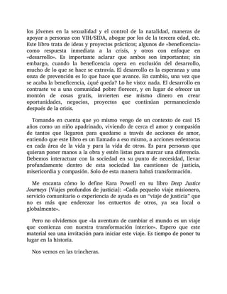 los jóvenes en la sexualidad y el control de la natalidad, maneras de
apoyar a personas con VIH/SIDA, abogar por los de la tercera edad, etc.
Este libro trata de ideas y proyectos prácticos; algunos de «beneficencia»
como respuesta inmediata a la crisis, y otros con enfoque en
«desarrollo». Es importante aclarar que ambos son importantes; sin
embargo, cuando la beneficencia opera en exclusión del desarrollo,
mucho de lo que se hace se extravía. El desarrollo es la esperanza y una
onza de prevención es lo que hace que avance. En cambio, una vez que
se acaba la beneficencia, ¿qué queda? Lo he visto: nada. El desarrollo en
contraste ve a una comunidad pobre florecer, y en lugar de ofrecer un
montón de cosas gratis, invierten ese mismo dinero en crear
oportunidades, negocios, proyectos que continúan permaneciendo
después de la crisis.
Tomando en cuenta que yo mismo vengo de un contexto de casi 15
años como un niño apadrinado, viviendo de cerca el amor y compasión
de tantos que llegaron para quedarse a través de acciones de amor,
entiendo que este libro es un llamado a eso mismo, a acciones redentoras
en cada área de la vida y para la vida de otros. Es para personas que
quieran poner manos a la obra y estén listas para marcar una diferencia.
Debemos interactuar con la sociedad en su punto de necesidad, llevar
profundamente dentro de esta sociedad las cuestiones de justicia,
misericordia y compasión. Solo de esta manera habrá transformación.
Me encanta cómo lo define Kara Powell en su libro Deep Justice
Journeys [Viajes profundos de justicia]: «Cada pequeño viaje misionero,
servicio comunitario o experiencia de ayuda es un “viaje de justicia” que
no es más que enderezar los entuertos de otros, ya sea local o
globalmente».
Pero no olvidemos que «la aventura de cambiar el mundo es un viaje
que comienza con nuestra transformación interior». Espero que este
material sea una invitación para iniciar este viaje. Es tiempo de poner tu
lugar en la historia.
Nos vemos en las trincheras.
 