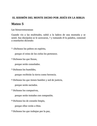 EL SERMÓN DEL MONTE DICHO POR JESÚS EN LA BIBLIA
Mateo 5
Las bienaventuranzas
Cuando vio a las multitudes, subió a la ladera de una montaña y se
sentó. Sus discípulos se le acercaron, 2 y tomando él la palabra, comenzó
a enseñarles diciendo:
3 «Dichosos los pobres en espíritu,
porque el reino de los cielos les pertenece.
4 Dichosos los que lloran,
porque serán consolados.
5 Dichosos los humildes,
porque recibirán la tierra como herencia.
6 Dichosos los que tienen hambre y sed de justicia,
porque serán saciados.
7 Dichosos los compasivos,
porque serán tratados con compasión.
8 Dichosos los de corazón limpio,
porque ellos verán a Dios.
9 Dichosos los que trabajan por la paz,
 