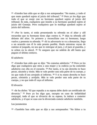 21 »Ustedes han oído que se dijo a sus antepasados: “No mates, y todo el
que mate quedará sujeto al juicio del tribunal.” 22 Pero yo les digo que
todo el que se enoje con su hermano quedará sujeto al juicio del
tribunal. Es más, cualquiera que insulte a su hermano quedará sujeto al
juicio del Consejo. Pero cualquiera que lo maldiga quedará sujeto al
juicio del infierno.
23 »Por lo tanto, si estás presentando tu ofrenda en el altar y allí
recuerdas que tu hermano tiene algo contra ti, 24 deja tu ofrenda allí
delante del altar. Ve primero y reconcíliate con tu hermano; luego
vuelve y presenta tu ofrenda. 25 »Si tu adversario te va a denunciar, llega
a un acuerdo con él lo más pronto posible. Hazlo mientras vayan de
camino al juzgado, no sea que te entregue al juez, y el juez al guardia, y
te echen en la cárcel. 26 Te aseguro que no saldrás de allí hasta que
pagues el último centavo.
El adulterio
27 »Ustedes han oído que se dijo: “No cometas adulterio.” 28 Pero yo les
digo que cualquiera que mira a una mujer y la codicia ya ha cometido
adulterio con ella en el corazón. 29 Por tanto, si tu ojo derecho te hace
pecar, sácatelo y tíralo. Más te vale perder una sola parte de tu cuerpo, y
no que todo él sea arrojado al infierno. 30 Y si tu mano derecha te hace
pecar, córtatela y arrójala. Más te vale perder una sola parte de tu
cuerpo, y no que todo él vaya al infierno.
El divorcio
31 »Se ha dicho: “El que repudia a su esposa debe darle un certificado de
divorcio.” 32 Pero yo les digo que, excepto en caso de infidelidad
conyugal, todo el que se divorcia de su esposa, la induce a cometer
adulterio, y el que se casa con la divorciada comete adulterio también.
Los juramentos
33 »También han oído que se dijo a sus antepasados: “No faltes a tu
 