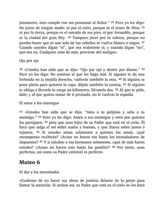 juramento, sino cumple con tus promesas al Señor.” 34 Pero yo les digo:
No juren de ningún modo: ni por el cielo, porque es el trono de Dios; 35
ni por la tierra, porque es el estrado de sus pies; ni por Jerusalén, porque
es la ciudad del gran Rey. 36 Tampoco jures por tu cabeza, porque no
puedes hacer que ni uno solo de tus cabellos se vuelva blanco o negro. 37
Cuando ustedes digan “sí”, que sea realmente sí; y cuando digan “no”,
que sea no. Cualquier cosa de más, proviene del maligno.
Ojo por ojo
38 »Ustedes han oído que se dijo: “Ojo por ojo y diente por diente.” 39
Pero yo les digo: No resistan al que les haga mal. Si alguien te da una
bofetada en la mejilla derecha, vuélvele también la otra. 40 Si alguien te
pone pleito para quitarte la capa, déjale también la camisa. 41 Si alguien
te obliga a llevarle la carga un kilómetro, llévasela dos. 42 Al que te pida,
dale; y al que quiera tomar de ti prestado, no le vuelvas la espalda.
El amor a los enemigos
43 »Ustedes han oído que se dijo: “Ama a tu prójimo y odia a tu
enemigo.” 44 Pero yo les digo: Amen a sus enemigos y oren por quienes
los persiguen, 45 para que sean hijos de su Padre que está en el cielo. Él
hace que salga el sol sobre malos y buenos, y que llueva sobre justos e
injustos. 46 Si ustedes aman solamente a quienes los aman, ¿qué
recompensa recibirán? ¿Acaso no hacen eso hasta los recaudadores de
impuestos? 47 Y si saludan a sus hermanos solamente, ¿qué de más hacen
ustedes? ¿Acaso no hacen esto hasta los gentiles? 48 Por tanto, sean
perfectos, así como su Padre celestial es perfecto.
Mateo 6
El dar a los necesitados
»Cuídense de no hacer sus obras de justicia delante de la gente para
llamar la atención. Si actúan así, su Padre que está en el cielo no les dará
 