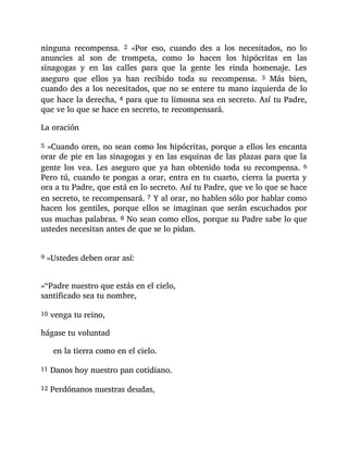 ninguna recompensa. 2 «Por eso, cuando des a los necesitados, no lo
anuncies al son de trompeta, como lo hacen los hipócritas en las
sinagogas y en las calles para que la gente les rinda homenaje. Les
aseguro que ellos ya han recibido toda su recompensa. 3 Más bien,
cuando des a los necesitados, que no se entere tu mano izquierda de lo
que hace la derecha, 4 para que tu limosna sea en secreto. Así tu Padre,
que ve lo que se hace en secreto, te recompensará.
La oración
5 »Cuando oren, no sean como los hipócritas, porque a ellos les encanta
orar de pie en las sinagogas y en las esquinas de las plazas para que la
gente los vea. Les aseguro que ya han obtenido toda su recompensa. 6
Pero tú, cuando te pongas a orar, entra en tu cuarto, cierra la puerta y
ora a tu Padre, que está en lo secreto. Así tu Padre, que ve lo que se hace
en secreto, te recompensará. 7 Y al orar, no hablen sólo por hablar como
hacen los gentiles, porque ellos se imaginan que serán escuchados por
sus muchas palabras. 8 No sean como ellos, porque su Padre sabe lo que
ustedes necesitan antes de que se lo pidan.
9 »Ustedes deben orar así:
»“Padre nuestro que estás en el cielo,
santificado sea tu nombre,
10 venga tu reino,
hágase tu voluntad
en la tierra como en el cielo.
11 Danos hoy nuestro pan cotidiano.
12 Perdónanos nuestras deudas,
 