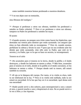 como también nosotros hemos perdonado a nuestros deudores.
13 Y no nos dejes caer en tentación,
sino líbranos del maligno.”
14 »Porque si perdonan a otros sus ofensas, también los perdonará a
ustedes su Padre celestial. 15 Pero si no perdonan a otros sus ofensas,
tampoco su Padre les perdonará a ustedes las suyas.
El ayuno
16 »Cuando ayunen, no pongan cara triste como hacen los hipócritas, que
demudan sus rostros para mostrar que están ayunando. Les aseguro que
éstos ya han obtenido toda su recompensa. 17 Pero tú, cuando ayunes,
perfúmate la cabeza y lávate la cara 18 para que no sea evidente ante los
demás que estás ayunando, sino sólo ante tu Padre, que está en lo
secreto; y tu Padre, que ve lo que se hace en secreto, te recompensará.
Tesoros en el cielo
19 »No acumulen para sí tesoros en la tierra, donde la polilla y el óxido
destruyen, y donde los ladrones se meten a robar. 20 Más bien, acumulen
para sí tesoros en el cielo, donde ni la polilla ni el óxido carcomen, ni los
ladrones se meten a robar. 21 Porque donde esté tu tesoro, allí estará
también tu corazón.
22 »El ojo es la lámpara del cuerpo. Por tanto, si tu visión es clara, todo
tu ser disfrutará de la luz. 23 Pero si tu visión está nublada, todo tu ser
estará en oscuridad. Si la luz que hay en ti es oscuridad, ¡qué densa será
esa oscuridad!
24 »Nadie puede servir a dos señores, pues menospreciará a uno y amará
al otro, o querrá mucho a uno y despreciará al otro. No se puede servir a
la vez a Dios y a las riquezas.
 