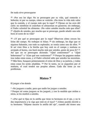De nada sirve preocuparse
25 »Por eso les digo: No se preocupen por su vida, qué comerán o
beberán; ni por su cuerpo, cómo se vestirán. ¿No tiene la vida más valor
que la comida, y el cuerpo más que la ropa? 26 Fíjense en las aves del
cielo: no siembran ni cosechan ni almacenan en graneros; sin embargo,
el Padre celestial las alimenta. ¿No valen ustedes mucho más que ellas?
27 ¿Quién de ustedes, por mucho que se preocupe, puede añadir una sola
hora al curso de su vida?
28 »¿Y por qué se preocupan por la ropa? Observen cómo crecen los
lirios del campo. No trabajan ni hilan; 29 sin embargo, les digo que ni
siquiera Salomón, con todo su esplendor, se vestía como uno de ellos. 30
Si así viste Dios a la hierba que hoy está en el campo y mañana es
arrojada al horno, ¿no hará mucho más por ustedes, gente de poca fe? 31
Así que no se preocupen diciendo: “¿Qué comeremos?” o “¿Qué
beberemos?” o “¿Con qué nos vestiremos?” 32 Porque los paganos andan
tras todas estas cosas, y el Padre celestial sabe que ustedes las necesitan.
33 Más bien, busquen primeramente el reino de Dios y su justicia, y todas
estas cosas les serán añadidas. 34 Por lo tanto, no se angustien por el
mañana, el cual tendrá sus propios afanes. Cada día tiene ya sus
problemas.
Mateo 7
El juzgar a los demás
1 »No juzguen a nadie, para que nadie los juzgue a ustedes.
2 Porque tal como juzguen se les juzgará, y con la medida que midan a
otros, se les medirá a ustedes.
3 »¿Por qué te fijas en la astilla que tiene tu hermano en el ojo, y no le
das importancia a la viga que está en el tuyo? 4 ¿Cómo puedes decirle a
tu hermano: “Déjame sacarte la astilla del ojo”, cuando ahí tienes una
 