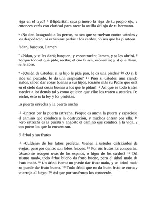 viga en el tuyo? 5 ¡Hipócrita!, saca primero la viga de tu propio ojo, y
entonces verás con claridad para sacar la astilla del ojo de tu hermano.
6 »No den lo sagrado a los perros, no sea que se vuelvan contra ustedes y
los despedacen; ni echen sus perlas a los cerdos, no sea que las pisoteen.
Pidan, busquen, llamen
7 »Pidan, y se les dará; busquen, y encontrarán; llamen, y se les abrirá. 8
Porque todo el que pide, recibe; el que busca, encuentra; y al que llama,
se le abre.
9 »¿Quién de ustedes, si su hijo le pide pan, le da una piedra? 10 ¿O si le
pide un pescado, le da una serpiente? 11 Pues si ustedes, aun siendo
malos, saben dar cosas buenas a sus hijos, ¡cuánto más su Padre que está
en el cielo dará cosas buenas a los que le pidan! 12 Así que en todo traten
ustedes a los demás tal y como quieren que ellos los traten a ustedes. De
hecho, esto es la ley y los profetas.
La puerta estrecha y la puerta ancha
13 »Entren por la puerta estrecha. Porque es ancha la puerta y espacioso
el camino que conduce a la destrucción, y muchos entran por ella. 14
Pero estrecha es la puerta y angosto el camino que conduce a la vida, y
son pocos los que la encuentran.
El árbol y sus frutos
15 »Cuídense de los falsos profetas. Vienen a ustedes disfrazados de
ovejas, pero por dentro son lobos feroces. 16 Por sus frutos los conocerán.
¿Acaso se recogen uvas de los espinos, o higos de los cardos? 17 Del
mismo modo, todo árbol bueno da fruto bueno, pero el árbol malo da
fruto malo. 18 Un árbol bueno no puede dar fruto malo, y un árbol malo
no puede dar fruto bueno. 19 Todo árbol que no da buen fruto se corta y
se arroja al fuego. 20 Así que por sus frutos los conocerán.
 