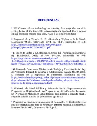 REFERENCIAS
1 Bill Clinton, «From technology to equality, five ways the world is
getting better all the time» [De la tecnología a la igualdad. Cinco formas
en que el mundo mejora cada día], TIME, 1 de octubre de 2012.
2 Bergonzoli G. y Victoria D., En «Rectoría y Vigilancia de la Salud.
Monografía 94-01». OPS/OMS, 1994. pp. 11-14. Disponible en red:
http://desastres.unanleon.edu.ni/pdf/2004/junio-
julio/pdf/spa/doc5427/doc5427-1.pdf
3 F. López de Castro y F.J. Rodríguez Alcalá, En «Planificación Sanitaria
(I). SEMERGEN, 2003; 29 (5): 244-254. Disponible en red:
http://apps.elsevier.es/watermark/ctl_servlet?
_f=10&pident_articulo=13047276&pident_usuario=0&pcontactid=&pident_revista=
&web=www.elsevier.es&lan=es&fichero=40v29n05a13047276pdf001.pdf
4 Gobierno de Guatemala, Ministerio de Trabajo y Previsión Social, Ley
de Protección Integral de la Niñez y Adolescencia, Decreto No. 27-2000.
El congreso de la República de Guatemala. Disponible en red:
http://www.mintrabajo.gob.gt/index.php/organizacioninterna/direccion-
de-previsionsocial/adolecencia-trabajadora/168-ley-de-proteccion-
integral-de-la-ninez-y-adolescencia.html
5 Ministerio de Salud Pública y Asistencia Social. Departamento de
Programas de Regulación de los Programas de Atención a las Personas,
En «Normas de Atenciónen Salud Integral para primer y segundo nivel».
Segunda Edición sin año de publicación. pp. 11-12.
6 Programa de Naciones Unidas para el Desarrollo, en Guatemala: ¿Un
país de oportunidades para la juventud?, Informe nacional de desarrollo
humano, 2011/2012, Guatemala, 2012, p. 5.
 