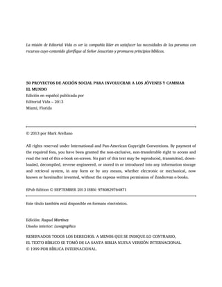 La misión de Editorial Vida es ser la compañía líder en satisfacer las necesidades de las personas con
recursos cuyo contenido glorifique al Señor Jesucristo y promueva principios bíblicos.
50 PROYECTOS DE ACCIÓN SOCIAL PARA INVOLUCRAR A LOS JÓVENES Y CAMBIAR
EL MUNDO
Edición en español publicada por
Editorial Vida – 2013
Miami, Florida
© 2013 por Mark Arellano
All rights reserved under International and Pan-American Copyright Conventions. By payment of
the required fees, you have been granted the non-exclusive, non-transferable right to access and
read the text of this e-book on-screen. No part of this text may be reproduced, transmitted, down-
loaded, decompiled, reverse engineered, or stored in or introduced into any information storage
and retrieval system, in any form or by any means, whether electronic or mechanical, now
known or hereinafter invented, without the express written permission of Zondervan e-books.
EPub Edition © SEPTEMBER 2013 ISBN: 9780829764871
Este título también está disponible en formato electrónico.
Edición: Raquel Martínez
Diseño interior: Luvagraphics
RESERVADOS TODOS LOS DERECHOS. A MENOS QUE SE INDIQUE LO CONTRARIO,
EL TEXTO BÍBLICO SE TOMÓ DE LA SANTA BIBLIA NUEVA VERSIÓN INTERNACIONAL.
© 1999 POR BÍBLICA INTERNACIONAL.
 
