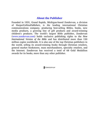 About the Publisher
Founded in 1931, Grand Rapids, Michigan-based Zondervan, a division
of HarperCollinsPublishers, is the leading international Christian
communications company, producing best-selling Bibles, books, new
media products, a growing line of gift products and award-winning
children’s products. The world’s largest Bible publisher, Zondervan
(www.zondervan.com) holds exclusive publishing rights to the New
International Version of the Bible and has distributed more than 150
million copies worldwide. It is also one of the top Christian publishers in
the world, selling its award-winning books through Christian retailers,
general market bookstores, mass merchandisers, specialty retailers, and
the Internet. Zondervan has received a total of 68 Gold Medallion
awards for its books, more than any other publisher.
 