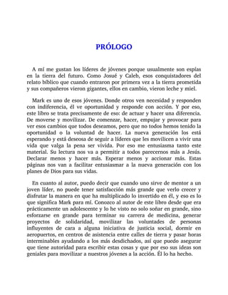PRÓLOGO
A mí me gustan los líderes de jóvenes porque usualmente son espías
en la tierra del futuro. Como Josué y Caleb, esos conquistadores del
relato bíblico que cuando entraron por primera vez a la tierra prometida
y sus compañeros vieron gigantes, ellos en cambio, vieron leche y miel.
Mark es uno de esos jóvenes. Donde otros ven necesidad y responden
con indiferencia, él ve oportunidad y responde con acción. Y por eso,
este libro se trata precisamente de eso: de actuar y hacer una diferencia.
De moverse y movilizar. De comenzar, hacer, empujar y provocar para
ver esos cambios que todos deseamos, pero que no todos hemos tenido la
oportunidad o la voluntad de hacer. La nueva generación los está
esperando y está deseosa de seguir a líderes que les movilicen a vivir una
vida que valga la pena ser vivida. Por eso me entusiasma tanto este
material. Su lectura nos va a permitir a todos parecernos más a Jesús.
Declarar menos y hacer más. Esperar menos y accionar más. Estas
páginas nos van a facilitar entusiasmar a la nueva generación con los
planes de Dios para sus vidas.
En cuanto al autor, puedo decir que cuando uno sirve de mentor a un
joven líder, no puede tener satisfacción más grande que verlo crecer y
disfrutar la manera en que ha multiplicado lo invertido en él, y eso es lo
que significa Mark para mí. Conozco al autor de este libro desde que era
prácticamente un adolescente y lo he visto no solo soñar en grande, sino
esforzarse en grande para terminar su carrera de medicina, generar
proyectos de solidaridad, movilizar las voluntades de personas
influyentes de cara a alguna iniciativa de justicia social, dormir en
aeropuertos, en centros de asistencia entre calles de tierra y pasar horas
interminables ayudando a los más desdichados, así que puedo asegurar
que tiene autoridad para escribir estas cosas y que por eso sus ideas son
geniales para movilizar a nuestros jóvenes a la acción. Él lo ha hecho.
 