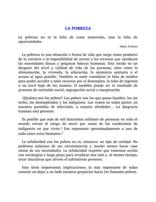 LA POBREZA
La pobreza no es la falta de cosas materiales, sino la falta de
oportunidades
– Mark Arellano
La pobreza es una situación o forma de vida que surge como producto
de la carencia o la imposibilidad de acceso a los recursos que satisfacen
las necesidades físicas y psíquicas básicas humanas. Esta incide en un
desgaste del nivel y calidad de vida de las personas, tales como la
alimentación, la vivienda, la educación, la asistencia sanitaria o el
acceso al agua potable. También se suele considerar la falta de medios
para poder acceder a tales recursos por el desempleo, la falta de ingresos
o un nivel bajo de los mismos. O también puede ser el resultado de
procesos de exclusión social, segregación social o marginación.
¿Quiénes son los pobres? Los pobres son los que pasan hambre, los sin
techo, los desempleados y los indigentes. Los vemos en todas partes, en
nuestras pantallas de televisión, a nuestro alrededor… La desgracia
humana está presente.
Es posible que más de mil doscientos millones de personas en todo el
mundo corran el riesgo de morir por causa de las condiciones de
indigencia en que viven.2 Eso representa aproximadamente a uno de
cada cinco seres humanos.3
La solidaridad con los pobres no es, entonces, un tipo de caridad. No
podemos aislarnos de sus circunstancias y mucho menos hacer caso
omiso de sus necesidades. La solidaridad requiere que tomemos acción
con estrategias a largo plazo para erradicar este mal y, al mismo tiempo,
crear iniciativas que alivien el sufrimiento presente.
Esto tiene importantes implicaciones; la más importante de todas
consiste en dejar a un lado nuestros prejuicios hacia los llamados pobres.
 