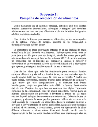 Proyecto 1:
Campaña de recolección de alimentos
Como hablamos en el capitulo anterior, sabemos que hoy existen
muchos comedores comunitarios, albergues y refugios que necesitan
alimentos en sus reservas para alimentar a cientos de niños, indigentes,
adultos y ancianos cada día.
Hay cientos de formas para recolectar alimentos, ya sea en campañas
en tu iglesia, grupos de amigos, comités en tu comunidad o
distribuidoras que pueden donar.
Lo importante es crear el proyecto integral en el que incluyas la causa
específica a la cual donarás los alimentos. Dicho proyecto debe tener un
principio y un fin para que sea integral, desde las cartas para pedir
alimentos hasta la entrega final de los mismos. Ofrécele a cada donante
un prendedor con el logotipo del comedor e invítale a conocer y
convertirse en un voluntario. Esto te dará credibilidad a ti y al proyecto
que apoyas, y de seguro muchos querrán unirse a tu causa.
Una de las ideas que más ha funcionado para recaudar fondos,
comprar alimentos y donarlos a instituciones, es una iniciativa que ha
tenido mucho éxito en Guatemala. Se basa en la comida. A todos nos
gusta comer, convivimos, pasamos buenos ratos alrededor de la mesa y,
¿qué mejor que este compañerismo y el disfrutar una buena
hamburguesa tenga un propósito más allá? Le hemos denominado
«Menús con Pasión». Así que haz un contrato con algún restaurante
conocido de tu comunidad, elige un menú específico, reserva para un
número considerable de personas e invítalas a través de las redes
sociales bajo el eslogan: Donde come uno comen seis. Debes elaborar un
programa, y durante la cena puedes presentar vídeos de la causa a la
cual donarás lo recaudado en alimentos. Entrega material impreso e
invítalas a ser voluntarias en dichos comedores. La idea es que tú pagues
la mitad al restaurante, y la otra mitad, que es un aproximado de cinco
dólares, alimenta a cinco niños. Esto está basado en lo que la
Organización de las Naciones Unidas considera una persona que vive en
 