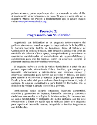 pobreza extrema, que es aquella que vive con menos de un dólar al día.
A continuación desarrollaremos este tema. Si quieres saber más de la
iniciativa «Menús con Pasión» e implementarla con tu equipo, puedes
visitar www.passionasociacion.org
Proyecto 2:
Progresando con Solidaridad
Progresando con Solidaridad es un programa socioe-ducativo del
gobierno dominicano coordinado por la vicepresidenta de la República,
la Doctora Margarita Cedeño de Fernández, desde el Gabinete de
Coordinación de Políticas Sociales. Está dirigido a familias que viven en
condición de pobreza. Ofrece apoyo, acompañamiento y transferencias
monetarias condicionadas al cumplimiento de responsabilidades y
compromisos para que las familias logren su desarrollo integral, al
potenciar capacidades individuales y colectivas.
El programa trabaja a través de visitas domiciliarias a cargo de una
persona capacitada, denominada Enlace Familiar, que comparte y
transmite informaciones y orienta-ciones que permiten conocer y
desarrollar habilidades para ejercer sus derechos y deberes, así como
para acceder a los servicios y espacios de participación que ofrecen el
Estado y la sociedad civil para su desarrollo e integración social, bajo el
concepto de ampliar capacidades y para fortalecer libertades, con la
intención de romper el círculo vicioso de la pobreza.
Identificación; salud integral; educación; seguridad alimentaria,
nutrición y generación de ingresos; formación humana y conciencia
ciudadana; acceso a las tecnologías de la información y la comunicación,
así como habitabilidad y protección del medio ambiente son los siete
componentes o líneas de acción que se trabajan desde este programa
para impulsar el desarrollo humano integral de las familias Progresando
con Solidaridad.
 