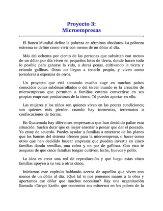 Proyecto 3:
Microempresas
El Banco Mundial define la pobreza en términos absolutos. La pobreza
extrema se define como vivir con menos de un dólar al día.
Más del ochenta por ciento de las personas que subsisten con menos
de un dólar por día viven en pequeños lotes de tierra, donde hacen todo
lo posible para ganarse la vida, a duras penas, cultivando la tierra y
criando gallinas. Otras no llegan a tenerlo propio, y viven como
jornaleras a expensas de otros.
Un proyecto que está tomando mucho auge en muchos países
conocidos como subdesarrollados o del tercer mundo es la creación de
microempresas que permiten a familias enteras convertirse en sus
propias empresas productoras de la tierra. Tú puedes aportar en ello.
Las mujeres y los niños son quienes viven en las peores condiciones;
son quienes más pierden cuando hay tormentas, terremotos o
confiscaciones de tierras.
En Guatemala hay diferentes empresarios que han decidido paliar esta
situación. Suelen decir que es mejor enseñar a pescar que dar el pescado.
Yo estoy de acuerdo. Puedes ayudar a familias a enterarse de los planes
que los bancos del sistema ofrecen para la microempresa, o hacer como
otros que han decidido buscar empresas que puedan invertir en cinco
familias dando semillas, una cabra y un par de gallinas. Con esto te
aseguras de que cinco familias tengan cultivos, leche, huevos y pollo.
La idea es crear una red de reproducción y que luego estas cinco
familias apoyen a su vez a otras cinco.
Iniciamos este capítulo hablando acerca de aquellos que viven con
menos de un dólar al día. ¿Qué tal si nos ponemos manos a la obra y
aportamos ese dólar que muchos necesitan? Hay una organización
llamada «Target Earth» que concentra sus esfuerzos en los pobres de la
 