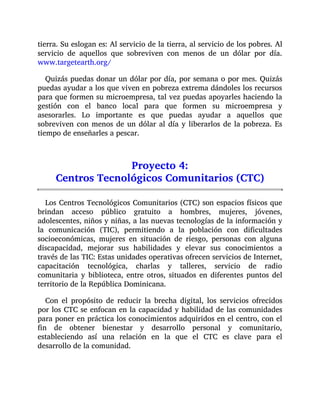 tierra. Su eslogan es: Al servicio de la tierra, al servicio de los pobres. Al
servicio de aquellos que sobreviven con menos de un dólar por día.
www.targetearth.org/
Quizás puedas donar un dólar por día, por semana o por mes. Quizás
puedas ayudar a los que viven en pobreza extrema dándoles los recursos
para que formen su microempresa, tal vez puedas apoyarles haciendo la
gestión con el banco local para que formen su microempresa y
asesorarles. Lo importante es que puedas ayudar a aquellos que
sobreviven con menos de un dólar al día y liberarlos de la pobreza. Es
tiempo de enseñarles a pescar.
Proyecto 4:
Centros Tecnológicos Comunitarios (CTC)
Los Centros Tecnológicos Comunitarios (CTC) son espacios físicos que
brindan acceso público gratuito a hombres, mujeres, jóvenes,
adolescentes, niños y niñas, a las nuevas tecnologías de la información y
la comunicación (TIC), permitiendo a la población con dificultades
socioeconómicas, mujeres en situación de riesgo, personas con alguna
discapacidad, mejorar sus habilidades y elevar sus conocimientos a
través de las TIC: Estas unidades operativas ofrecen servicios de Internet,
capacitación tecnológica, charlas y talleres, servicio de radio
comunitaria y biblioteca, entre otros, situados en diferentes puntos del
territorio de la República Dominicana.
Con el propósito de reducir la brecha digital, los servicios ofrecidos
por los CTC se enfocan en la capacidad y habilidad de las comunidades
para poner en práctica los conocimientos adquiridos en el centro, con el
fin de obtener bienestar y desarrollo personal y comunitario,
estableciendo así una relación en la que el CTC es clave para el
desarrollo de la comunidad.
 