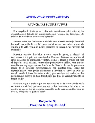ALTERNATIVAS DE EVANGELISMO
ANUNCIA LAS BUENAS NUEVAS
El evangelio de Jesús es la verdad más emocionante del universo. La
evangelización debería ser tan natural como respirar. Dar testimonio de
nuestra fe es como la respiración espiritual.
Muchas veces nos lanzamos al mundo con nuestro mensaje doctrinal
haciendo aburrida la verdad más emocionante que existe y que da
sentido a la vida, y lo que menos logramos es transmitir el mensaje del
evangelio.
Nosotros estamos llamados a vivir entre la gente, a abrazar al
necesitado y a suplir sus necesidades. Estamos llamados a expresar el
amor de Jesús, su compasión y justicia como el medio a través del cual
el Espíritu Santo actuará. Hemos sido puestos para brillar, para marcar
una diferencia y dejar nuestra huella en la historia. Se nos ha puesto en
medio de la sociedad contemporánea, con nuestras vidas llenas del
Espíritu Santo, para poder influenciar y mostrar el amor de Dios al
mundo donde fuimos llamados a vivir; para cultivar amistades con las
personas que todavía no han descubierto que Dios es verdaderamente su
mejor amigo.
Esperemos que a medida que nos convirtamos en la presencia de Jesús
en nuestra sociedad, podamos abrazar a las personas y llevarles a su
destino en Jesús. Esa es la mejor expresión de la evangelización, porque
no hay evangelio sin justicia social.
Proyecto 5:
Practica la hospitalidad
 