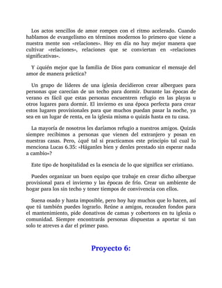 Los actos sencillos de amor rompen con el ritmo acelerado. Cuando
hablamos de evangelismo en términos modernos lo primero que viene a
nuestra mente son «relaciones». Hoy en día no hay mejor manera que
cultivar «relaciones», relaciones que se conviertan en «relaciones
significativas».
Y ¿quién mejor que la familia de Dios para comunicar el mensaje del
amor de manera práctica?
Un grupo de líderes de una iglesia decidieron crear albergues para
personas que carecían de un techo para dormir. Durante las épocas de
verano es fácil que estas personas encuentren refugio en las playas u
otros lugares para dormir. El invierno es una época perfecta para crear
estos lugares provisionales para que muchos puedan pasar la noche, ya
sea en un lugar de renta, en la iglesia misma o quizás hasta en tu casa.
La mayoría de nosotros les daríamos refugio a nuestros amigos. Quizás
siempre recibimos a personas que vienen del extranjero y posan en
nuestras casas. Pero, ¿qué tal si practicamos este principio tal cual lo
menciona Lucas 6.35: «Háganles bien y denles prestado sin esperar nada
a cambio»?
Este tipo de hospitalidad es la esencia de lo que significa ser cristiano.
Puedes organizar un buen equipo que trabaje en crear dicho albergue
provisional para el invierno y las épocas de frío. Crear un ambiente de
hogar para los sin techo y tener tiempos de convivencia con ellos.
Suena osado y hasta imposible, pero hoy hay muchos que lo hacen, así
que tú también puedes lograrlo. Reúne a amigos, recauden fondos para
el mantenimiento, pide donativos de camas y cobertores en tu iglesia o
comunidad. Siempre encontrarás personas dispuestas a aportar si tan
solo te atreves a dar el primer paso.
Proyecto 6:
 