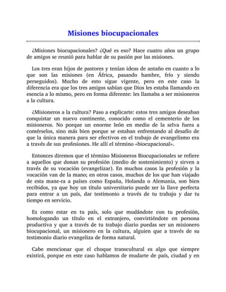 Misiones biocupacionales
¿Misiones biocupacionales? ¿Qué es eso? Hace cuatro años un grupo
de amigos se reunió para hablar de su pasión por las misiones.
Los tres eran hijos de pastores y tenían ideas de antaño en cuanto a lo
que son las misiones (en África, pasando hambre, frío y siendo
perseguidos). Mucho de esto sigue vigente, pero en este caso la
diferencia era que los tres amigos sabían que Dios les estaba llamando en
esencia a lo mismo, pero en forma diferente: les llamaba a ser misioneros
a la cultura.
¿Misioneros a la cultura? Paso a explicarte: estos tres amigos deseaban
conquistar un nuevo continente, conocido como el cementerio de los
misioneros. No porque un enorme león en medio de la selva fuera a
comérselos, sino más bien porque se estaban enfrentando al desafío de
que la única manera para ser efectivos en el trabajo de evangelismo era
a través de sus profesiones. He allí el término «biocupacional».
Entonces diremos que el término Misioneros Biocupacionales se refiere
a aquellos que donan su profesión (medio de sostenimiento) y sirven a
través de su vocación (evangelizar). En muchos casos la profesión y la
vocación van de la mano; en otros casos, muchos de los que han viajado
de esta mane-ra a países como España, Holanda o Alemania, son bien
recibidos, ya que hoy un título universitario puede ser la llave perfecta
para entrar a un país, dar testimonio a través de tu trabajo y dar tu
tiempo en servicio.
Es como estar en tu país, solo que mudándote con tu profesión,
homologando un título en el extranjero, convirtiéndote en persona
productiva y que a través de tu trabajo diario puedas ser un misionero
biocupacional, un misionero en la cultura, alguien que a través de su
testimonio diario evangeliza de forma natural.
Cabe mencionar que el choque transcultural es algo que siempre
existirá, porque en este caso hablamos de mudarte de país, ciudad y en
 