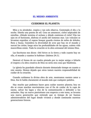EL MEDIO AMBIENTE
CUIDEMOS EL PLANETA
Mira a tu alrededor, respira y tan solo observa. Contempla el día y la
noche. Diseña una puesta de sol. Crea un amanecer, cielos salpicados de
estrellas. ¿Dónde termina el océano y dónde comienza el cielo? Fija tus
ojos en el horizonte, disfruta el ancho del inmenso mar. Los volcanes se
levantan erguidos; el espeso bosque guarda cientos de miles de árboles,
flora y fauna. Considera la diversidad de aves que hay en el mundo y
surcan los cielos; luego mira las profundidades de las aguas, cuánta vida
maravillosa existe. Toda la creación es la obra artesanal del mismo Dios.
Las Escrituras nos dicen: «Del SEÑOR es la tierra y todo cuanto hay en
ella, el mundo y cuantos lo habitan» (Salmos 24.1).
Destruir el lienzo de un cuadro pintado por tu mejor amigo o faltarle
el respeto a la obra creativa de Dios no sería otra cosa que blasfemia.
La iglesia ha guardado silencio durante demasiado tiempo en cuanto a
este asunto. Hemos dejado que otros tomen nuestra responsabilidad de
cuidar de la creación.
Cuando cuidamos la divina obra de arte, mostramos nuestro amor a
Dios. Eso le habla claramente al mundo más que cualquier palabra.
Hay mucho que podemos hacer para cuidar nuestro planeta; hoy en
día se crean muchos movimientos con el fin de cuidar de la capa de
ozono, salvar los lagos y ríos de la contaminación o defender a los
animales. Hay un nuevo patriotismo con respecto a este tema, se levanta
una nueva generación que entiende que es tiempo de ser buenos
administradores del lugar donde vivimos y donde caminarán nuestras
generaciones futuras.
 