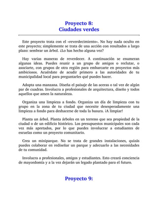 Proyecto 8:
Ciudades verdes
Este proyecto trata con el «reverdecimiento». No hay nada oculto en
este proyecto; simplemente se trata de una acción con resultados a largo
plazo: sembrar un árbol. ¿Lo has hecho alguna vez?
Hay varias maneras de reverdecer. A continuación se enumeran
algunas ideas. Puedes reunir a un grupo de amigos o reclutar, o
asociarte, con grupos de otra región para embarcarte en proyectos más
ambiciosos. Acuérdate de acudir primero a las autoridades de tu
municipalidad local para preguntarles qué puedes hacer.
Adopta una manzana. Diseña el paisaje de las aceras o tal vez de algún
par de cuadras. Involucra a profesionales de arquitectura, diseño y todos
aquellos que amen la naturaleza.
Organiza una limpieza a fondo. Organiza un día de limpieza con tu
grupo en la zona de tu ciudad que necesite desesperadamente una
limpieza a fondo para deshacerse de toda la basura. ¡A limpiar!
Planta un árbol. Planta árboles en un terreno que sea propiedad de la
ciudad o de un edificio histórico. Los presupuestos municipales son cada
vez más apretados, por lo que puedes involucrar a estudiantes de
escuelas como un proyecto comunitario.
Crea un miniparque. No se trata de grandes instalaciones, quizás
puedes colaborar en rediseñar un parque y adecuarlo a las necesidades
de tu comunidad.
Involucra a profesionales, amigos y estudiantes. Esto creará conciencia
de mayordomía y a la vez dejarán un legado plantado para el futuro.
Proyecto 9:
 