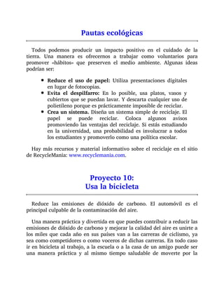 Pautas ecológicas
Todos podemos producir un impacto positivo en el cuidado de la
tierra. Una manera es ofrecernos a trabajar como voluntarios para
promover «hábitos» que preserven el medio ambiente. Algunas ideas
podrían ser:
Reduce el uso de papel: Utiliza presentaciones digitales
en lugar de fotocopias.
Evita el despilfarro: En lo posible, usa platos, vasos y
cubiertos que se puedan lavar. Y descarta cualquier uso de
polietileno porque es prácticamente imposible de reciclar.
Crea un sistema. Diseña un sistema simple de reciclaje. El
papel se puede reciclar. Coloca algunos avisos
promoviendo las ventajas del reciclaje. Si estás estudiando
en la universidad, una probabilidad es involucrar a todos
los estudiantes y promoverlo como una política escolar.
Hay más recursos y material informativo sobre el reciclaje en el sitio
de RecycleMania: www.recyclemania.com.
Proyecto 10:
Usa la bicicleta
Reduce las emisiones de dióxido de carbono. El automóvil es el
principal culpable de la contaminación del aire.
Una manera práctica y divertida en que puedes contribuir a reducir las
emisiones de dióxido de carbono y mejorar la calidad del aire es unirte a
los miles que cada año en sus países van a las carreras de ciclismo, ya
sea como competidores o como voceros de dichas carreras. En todo caso
ir en bicicleta al trabajo, a la escuela o a la casa de un amigo puede ser
una manera práctica y al mismo tiempo saludable de moverte por la
 