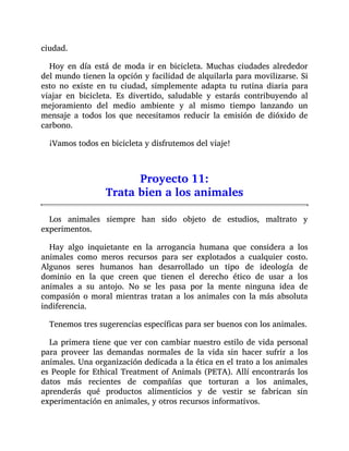 ciudad.
Hoy en día está de moda ir en bicicleta. Muchas ciudades alrededor
del mundo tienen la opción y facilidad de alquilarla para movilizarse. Si
esto no existe en tu ciudad, simplemente adapta tu rutina diaria para
viajar en bicicleta. Es divertido, saludable y estarás contribuyendo al
mejoramiento del medio ambiente y al mismo tiempo lanzando un
mensaje a todos los que necesitamos reducir la emisión de dióxido de
carbono.
¡Vamos todos en bicicleta y disfrutemos del viaje!
Proyecto 11:
Trata bien a los animales
Los animales siempre han sido objeto de estudios, maltrato y
experimentos.
Hay algo inquietante en la arrogancia humana que considera a los
animales como meros recursos para ser explotados a cualquier costo.
Algunos seres humanos han desarrollado un tipo de ideología de
dominio en la que creen que tienen el derecho ético de usar a los
animales a su antojo. No se les pasa por la mente ninguna idea de
compasión o moral mientras tratan a los animales con la más absoluta
indiferencia.
Tenemos tres sugerencias específicas para ser buenos con los animales.
La primera tiene que ver con cambiar nuestro estilo de vida personal
para proveer las demandas normales de la vida sin hacer sufrir a los
animales. Una organización dedicada a la ética en el trato a los animales
es People for Ethical Treatment of Animals (PETA). Allí encontrarás los
datos más recientes de compañías que torturan a los animales,
aprenderás qué productos alimenticios y de vestir se fabrican sin
experimentación en animales, y otros recursos informativos.
 