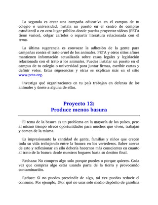 La segunda es crear una campaña educativa en el campus de tu
colegio o universidad. Instala un puesto en el centro de compras
estudiantil o en otro lugar público donde puedas proyectar vídeos (PETA
tiene varios), colgar carteles o repartir literatura relacionada con el
tema.
La última sugerencia es convocar la adhesión de la gente para
campañas contra el trato cruel de los animales. PETA y otros sitios afines
mantienen información actualizada sobre casos legales y legislación
relacionada con el trato a los animales. Puedes instalar un puesto en el
campus de tu colegio o universidad para juntar firmas, escribir cartas y
definir votos. Estas sugerencias y otras se explican más en el sitio
www.peta.org.
Investiga qué organizaciones en tu país trabajan en defensa de los
animales y únete a alguna de ellas.
Proyecto 12:
Produce menos basura
El tema de la basura es un problema en la mayoría de los países, pero
al mismo tiempo ofrece oportunidades para muchos que viven, trabajan
y comen de la misma.
Es impresionante la cantidad de gente, familias y niños que crecen
toda su vida trabajando entre la basura en los vertederos. Saber acerca
de esto y reflexionar en ello debería hacernos más conscientes en cuanto
al trato de la basura desde nuestros hogares hasta su destino final.
Rechaza: No compres algo solo porque puedes o porque quieres. Cada
vez que compras algo estás usando parte de la tierra y provocando
contaminación.
Reduce: Si no puedes prescindir de algo, tal vez puedas reducir el
consumo. Por ejemplo, ¿Por qué no usas solo medio depósito de gasolina
 