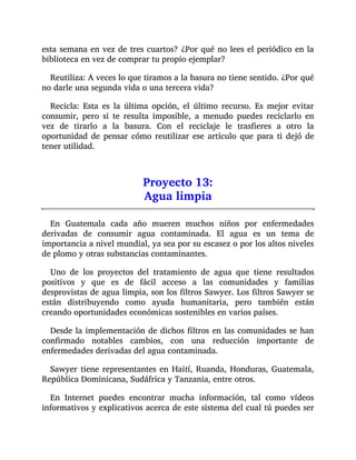 esta semana en vez de tres cuartos? ¿Por qué no lees el periódico en la
biblioteca en vez de comprar tu propio ejemplar?
Reutiliza: A veces lo que tiramos a la basura no tiene sentido. ¿Por qué
no darle una segunda vida o una tercera vida?
Recicla: Esta es la última opción, el último recurso. Es mejor evitar
consumir, pero si te resulta imposible, a menudo puedes reciclarlo en
vez de tirarlo a la basura. Con el reciclaje le trasfieres a otro la
oportunidad de pensar cómo reutilizar ese artículo que para ti dejó de
tener utilidad.
Proyecto 13:
Agua limpia
En Guatemala cada año mueren muchos niños por enfermedades
derivadas de consumir agua contaminada. El agua es un tema de
importancia a nivel mundial, ya sea por su escasez o por los altos niveles
de plomo y otras substancias contaminantes.
Uno de los proyectos del tratamiento de agua que tiene resultados
positivos y que es de fácil acceso a las comunidades y familias
desprovistas de agua limpia, son los filtros Sawyer. Los filtros Sawyer se
están distribuyendo como ayuda humanitaria, pero también están
creando oportunidades económicas sostenibles en varios países.
Desde la implementación de dichos filtros en las comunidades se han
confirmado notables cambios, con una reducción importante de
enfermedades derivadas del agua contaminada.
Sawyer tiene representantes en Haití, Ruanda, Honduras, Guatemala,
República Dominicana, Sudáfrica y Tanzania, entre otros.
En Internet puedes encontrar mucha información, tal como vídeos
informativos y explicativos acerca de este sistema del cual tú puedes ser
 