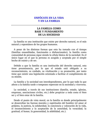 ENFÓCATE EN LA VIDA
Y EN LA FAMILIA
LA FAMILIA COMO
BASE Y FUNDAMENTO
DE LA SOCIEDAD
La familia es una institución que existe por derecho natural, es el más
natural y espontáneo de los grupos humanos.
A pesar de las distintas formas que esta ha tomado con el tiempo
(familias ensambladas, funcionales o disfuncionales), la familia como
comunidad de personas sigue siendo la célula básica de la sociedad. Es el
único lugar en el que la persona es acogida y aceptada por el simple
hecho de existir y de ser.
Debido a que la familia es una institución del derecho natural, esta
tiene preeminencia, por lo que el estado está obligado a su
reconocimiento, su cuidado, su vitalización y su promoción, por tanto
tiene que existir una legislación orientada a facilitar el cumplimiento de
su misión.
La familia y la sociedad son interdependientes, por lo que todo lo que
afecte a la familia tarde o temprano repercute en la sociedad y viceversa.
La sociedad, a través de sus instituciones (familia, estado, iglesias,
empresas, asociaciones civiles, etc.) debe propiciar a toda costa el bien
ser y el bien estar de la familia.
Desde el punto de vista moral, en la familia es donde principalmente
se desarrollan las fuerzas morales y espirituales del hombre (el amor al
prójimo, la justicia, la solidaridad, la conciencia y valoración de la vida,
el reconocimiento y la aceptación de la autoridad, la veracidad, la
gratitud, el honor, la generosidad, la afabilidad, etc.).
 