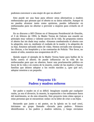 podemos convencer a una mujer de que no aborte?
Esto puede ser una base para ofrecer otras alternativas a madres
embarazadas que piensan que el aborto es su única solución. Aunque tú
no puedas alcanzar tanto como quisieras, puedes influenciar en
embarazadas para no abortar o prevenir a mujeres para evitarlo en el
futuro.
En su discurso a Bill Clinton en el Desayuno Presidencial de Oración,
el 3 de febrero de 1994, la Madre Teresa de Calcuta nos enseñó un
principio muy valioso y valiente acerca de la vida. Su propuesta contra
el aborto fue sin duda muy audaz: «Estamos combatiendo el aborto con
la adopción, esto es, mediante el cuidado de la madre y la adopción de
su hijo. Estamos salvando miles de vidas. Hemos enviado este mensaje a
las clínicas, a los hospitales y a las comisarías de Policía: “Por favor, no
maten al niño, nosotros nos ocuparemos de él”».
Quizás seguir el ejemplo de la Madre Teresa baste para hablar de la
lucha contra el aborto. Se puede influenciar en la vida de las
embarazadas para que no aborten, hacer una proclamación pública en
favor de la vida y en contra de la muerte, cuidar de las madres y buscar
familias que deseen adoptar a los recién nacidos y, ¿por qué no?,
adoptar nosotros a un pequeño.
Proyecto 15:
Padres y madres solteros
Ser padre o madre en sí es difícil. Imagínate cuando por cualquier
razón, ya sea el divorcio, la muerte, la separación o los embarazos fuera
del matrimonio, se da esta situación. Este proyecto trata cómo apoyar a
estas personas que se encuentran «solas» en la labor de criar a sus hijos.
Recuerdo que junto a mi pastor, en la iglesia en la cual crecí,
iniciamos un grupo llamado «Escuela para padres». Primero
identificamos a los padres y madres solteros, y luego enviamos
 