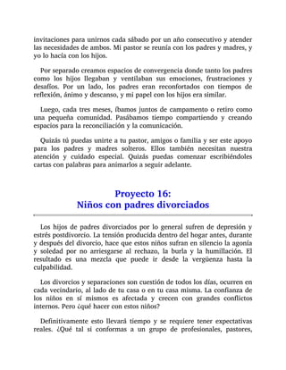 invitaciones para unirnos cada sábado por un año consecutivo y atender
las necesidades de ambos. Mi pastor se reunía con los padres y madres, y
yo lo hacía con los hijos.
Por separado creamos espacios de convergencia donde tanto los padres
como los hijos llegaban y ventilaban sus emociones, frustraciones y
desafíos. Por un lado, los padres eran reconfortados con tiempos de
reflexión, ánimo y descanso, y mi papel con los hijos era similar.
Luego, cada tres meses, íbamos juntos de campamento o retiro como
una pequeña comunidad. Pasábamos tiempo compartiendo y creando
espacios para la reconciliación y la comunicación.
Quizás tú puedas unirte a tu pastor, amigos o familia y ser este apoyo
para los padres y madres solteros. Ellos también necesitan nuestra
atención y cuidado especial. Quizás puedas comenzar escribiéndoles
cartas con palabras para animarlos a seguir adelante.
Proyecto 16:
Niños con padres divorciados
Los hijos de padres divorciados por lo general sufren de depresión y
estrés postdivorcio. La tensión producida dentro del hogar antes, durante
y después del divorcio, hace que estos niños sufran en silencio la agonía
y soledad por no arriesgarse al rechazo, la burla y la humillación. El
resultado es una mezcla que puede ir desde la vergüenza hasta la
culpabilidad.
Los divorcios y separaciones son cuestión de todos los días, ocurren en
cada vecindario, al lado de tu casa o en tu casa misma. La confianza de
los niños en sí mismos es afectada y crecen con grandes conflictos
internos. Pero ¿qué hacer con estos niños?
Definitivamente esto llevará tiempo y se requiere tener expectativas
reales. ¿Qué tal si conformas a un grupo de profesionales, pastores,
 