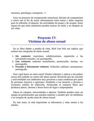 maestros, psicólogos, consejeros…?
Crea un proyecto de recuperación emocional, llévalos de campamento
o retiro con el fin de tratar abiertamente estos temas y dales espacios
para la reflexión, el deporte, las actividades de grupo y de terapia. Estoy
seguro de que estos momentos pueden marcar un antes y un después en
sus vidas.
Proyecto 17:
Víctimas de abuso sexual
En su libro Padres a prueba de crisis, Rich Van Pelt nos explica que
existen tres categorías de abuso sexual:
1. Sin contacto: voyerismo, exhibicionismo, exposición a las
actividades sexuales, ver pornografía.
2. Con contacto: molestar sexualmente, penetración, incesto, ver
pornografía.
3. Forzado o físicamente violento: Violación, sadismo, masoquismo,
pornografía.
Pero ¿qué hacer en estos casos? Puedes informar y educar a los padres
acerca del cuidado en contra del abuso sexual. Recuerda que las escuelas
y universidades son ambientes muy proclives a estas conductas por parte
de personas mayores o agresores. Enséñales a los menores y jóvenes a
reconocer señales de seducción, incluyendo el contacto físico que
produzca placer, abrazos y besos fuera de lugar e inapropiados.
Educa en colegios, universidades e iglesias. También puedes crear un
equipo de profesionales que puedan reportar y atender por vía telefónica
o en terapias de ayuda casos de abuso sexual.
En este tema, lo más importante es informarse y estar atento a las
señales.
 