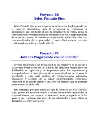 Proyecto 18:
Bebé, Piénsalo Bien
Bebé, Piénsalo Bien es un proyecto socioeducativo, implementado por
el Gobierno dominicano, para la prevención de embarazos en
adolescentes que, mediante el uso de simuladores de bebés, apoya la
sensibilización y concienciación de adolescentes sobre la responsabilidad
de ser padre o madre, facilitando una experiencia similar a los roles y las
responsabilidades de la paternidad o maternidad durante tres días
continuos de atención y cuidado al bebé.
Proyecto 19:
Jóvenes Progresando con Solidaridad
Jóvenes Progresando con Solidaridad es una iniciativa en la que los y
las jóvenes beneficiarios de las familias del programa Progresando con
Solidaridad se capacitan y se empoderan para dar seguimiento y
acompañamiento a otros jóvenes de su comunidad en un proceso de
orientación y guía hacia cambios de comportamiento, educación,
prevención y atención de su salud, emprendimiento económico,
reducción de la brecha digital y una serie de acciones que le permitan
mejorar su calidad de vida.
Esta estrategia persigue garantizar que la juventud de estas familias,
como potenciales entes de cambio y recurso humano con capacidades de
emprendimiento para mejorar su economía, sean protagonistas de los
avances que requieren para dejar de ser subsidiados y materializar su
desarrollo integral y en valores.
 