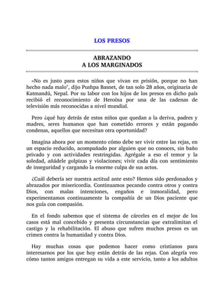 LOS PRESOS
ABRAZANDO
A LOS MARGINADOS
«No es justo para estos niños que vivan en prisión, porque no han
hecho nada malo", dijo Pushpa Basnet, de tan solo 28 años, originaria de
Katmandú, Nepal. Por su labor con los hijos de los presos en dicho país
recibió el reconocimiento de Heroína por una de las cadenas de
televisión más reconocidas a nivel mundial.
Pero ¿qué hay detrás de estos niños que quedan a la deriva, padres y
madres, seres humanos que han cometido errores y están pagando
condenas, aquellos que necesitan otra oportunidad?
Imagina ahora por un momento cómo debe ser vivir entre las rejas, en
un espacio reducido, acompañado por alguien que no conoces, sin baño
privado y con actividades restringidas. Agrégale a eso el temor y la
soledad, añádele golpizas y violaciones; vivir cada día con sentimiento
de inseguridad y cargando la enorme culpa de sus actos.
¿Cuál debería ser nuestra actitud ante esto? Hemos sido perdonados y
abrazados por misericordia. Continuamos pecando contra otros y contra
Dios, con malas intenciones, engaños e inmoralidad, pero
experimentamos continuamente la compañía de un Dios paciente que
nos guía con compasión.
En el fondo sabemos que el sistema de cárceles en el mejor de los
casos está mal concebido y presenta circunstancias que extralimitan el
castigo y la rehabilitación. El abuso que sufren muchos presos es un
crimen contra la humanidad y contra Dios.
Hay muchas cosas que podemos hacer como cristianos para
interesarnos por los que hoy están detrás de las rejas. Con alegría veo
cómo tantos amigos entregan su vida a este servicio, tanto a los adultos
 