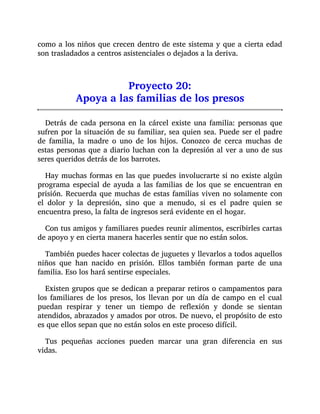 como a los niños que crecen dentro de este sistema y que a cierta edad
son trasladados a centros asistenciales o dejados a la deriva.
Proyecto 20:
Apoya a las familias de los presos
Detrás de cada persona en la cárcel existe una familia: personas que
sufren por la situación de su familiar, sea quien sea. Puede ser el padre
de familia, la madre o uno de los hijos. Conozco de cerca muchas de
estas personas que a diario luchan con la depresión al ver a uno de sus
seres queridos detrás de los barrotes.
Hay muchas formas en las que puedes involucrarte si no existe algún
programa especial de ayuda a las familias de los que se encuentran en
prisión. Recuerda que muchas de estas familias viven no solamente con
el dolor y la depresión, sino que a menudo, si es el padre quien se
encuentra preso, la falta de ingresos será evidente en el hogar.
Con tus amigos y familiares puedes reunir alimentos, escribirles cartas
de apoyo y en cierta manera hacerles sentir que no están solos.
También puedes hacer colectas de juguetes y llevarlos a todos aquellos
niños que han nacido en prisión. Ellos también forman parte de una
familia. Eso los hará sentirse especiales.
Existen grupos que se dedican a preparar retiros o campamentos para
los familiares de los presos, los llevan por un día de campo en el cual
puedan respirar y tener un tiempo de reflexión y donde se sientan
atendidos, abrazados y amados por otros. De nuevo, el propósito de esto
es que ellos sepan que no están solos en este proceso difícil.
Tus pequeñas acciones pueden marcar una gran diferencia en sus
vidas.
 