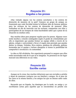 Proyecto 21:
Regalos a los presos
¿Has visitado alguna vez los centros carcelarios o los centros de
detención de menores de tu país? Conozco un grupo de amigos en
Guatemala que cada Navidad tenían la brillante idea de hornear galletas
para los reclusos de los centros de detención de menores. Ellos
realizaban un día de inserción con los reclusos, compartían con ellos y
participaban de sus tiempos de visita haciéndoles saber que a pesar de su
situación no estaban solos.
Hay muchas ideas para preparar regalos para los presos. Algunas veces
serán muchos y estarán catalogados según el grado de criminalidad; por
ello es importante que puedas formar un equipo sólido a través de tu
iglesia, colegio o universidad y llevar el regalo más preciado que puedas
darles: tu tiempo. Visítalos, lleva música, palabras de reflexión, galletas
horneadas por el equipo e incluso obsequios si tienen la posibilidad de
comprarlos o involucrar a la comunidad.
La idea es NO olvidarlos. Por experiencia personal te aseguro que ellos
están necesitados más de lo que tú te imaginas. Tu presencia en ese lugar
marcará una diferencia en sus vidas.
Proyecto 22:
Escribe cartas
Aunque no lo creas, hay muchos infractores que son enviados a prisión
y dejan de mantener contacto con sus familias y amigos. En el peor de
los casos es la misma familia y los amigos los que no desean saber nada
de ellos.
Recuerdo que en España, los domingos por la tarde, un amigo y yo
escribíamos cartas para aquellos que se encontraban en prisión con
 