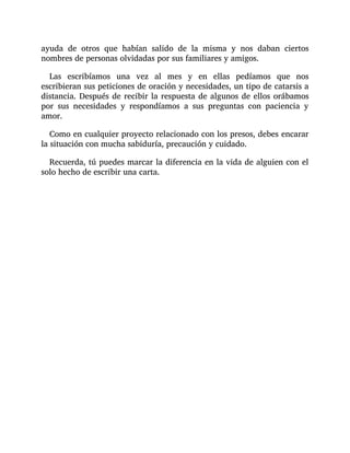 ayuda de otros que habían salido de la misma y nos daban ciertos
nombres de personas olvidadas por sus familiares y amigos.
Las escribíamos una vez al mes y en ellas pedíamos que nos
escribieran sus peticiones de oración y necesidades, un tipo de catarsis a
distancia. Después de recibir la respuesta de algunos de ellos orábamos
por sus necesidades y respondíamos a sus preguntas con paciencia y
amor.
Como en cualquier proyecto relacionado con los presos, debes encarar
la situación con mucha sabiduría, precaución y cuidado.
Recuerda, tú puedes marcar la diferencia en la vida de alguien con el
solo hecho de escribir una carta.
 