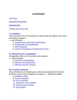 CONTENIDO
Title Page
RECOMENDACIONES
Introducción
Prólogo, por Lucas Leys
I. La pobreza
«No se puede vivir un día perfecto sin hacer algo por alguien que nunca
será capaz de pagar».
— John Wooden
1. Campaña de recolección de alimentos
2. Progresando con Solidaridad
3. Microempresas
4. Centros Tecnológicos Comunitarios (CTC)
II. Alternativas de evangelismo
«Evangelizar debe ser tan natural como respirar».
— Tony Campolo
5. Practica la hospitalidad
6. Misiones biocupacionales
7. Ofrenda para las misiones
III. El medio ambiente
«Hay suficiente en el mundo para cubrir las necesidades de todos los
hombres, pero no para satisfacer su codicia». — Mahatma Gandhi
8. Ciudades verdes
9. Pautas ecológicas
10. Usa la bicicleta
11. Trata bien a los animales
12. Produce menos basura
13. Agua limpia
 