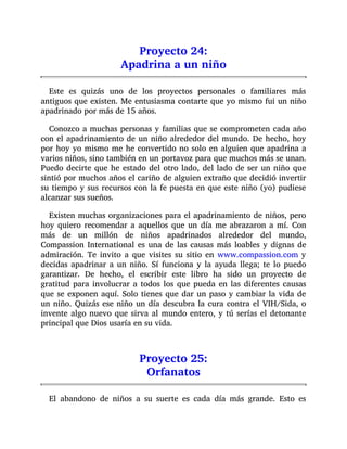 Proyecto 24:
Apadrina a un niño
Este es quizás uno de los proyectos personales o familiares más
antiguos que existen. Me entusiasma contarte que yo mismo fui un niño
apadrinado por más de 15 años.
Conozco a muchas personas y familias que se comprometen cada año
con el apadrinamiento de un niño alrededor del mundo. De hecho, hoy
por hoy yo mismo me he convertido no solo en alguien que apadrina a
varios niños, sino también en un portavoz para que muchos más se unan.
Puedo decirte que he estado del otro lado, del lado de ser un niño que
sintió por muchos años el cariño de alguien extraño que decidió invertir
su tiempo y sus recursos con la fe puesta en que este niño (yo) pudiese
alcanzar sus sueños.
Existen muchas organizaciones para el apadrinamiento de niños, pero
hoy quiero recomendar a aquellos que un día me abrazaron a mí. Con
más de un millón de niños apadrinados alrededor del mundo,
Compassion International es una de las causas más loables y dignas de
admiración. Te invito a que visites su sitio en www.compassion.com y
decidas apadrinar a un niño. Sí funciona y la ayuda llega; te lo puedo
garantizar. De hecho, el escribir este libro ha sido un proyecto de
gratitud para involucrar a todos los que pueda en las diferentes causas
que se exponen aquí. Solo tienes que dar un paso y cambiar la vida de
un niño. Quizás ese niño un día descubra la cura contra el VIH/Sida, o
invente algo nuevo que sirva al mundo entero, y tú serías el detonante
principal que Dios usaría en su vida.
Proyecto 25:
Orfanatos
El abandono de niños a su suerte es cada día más grande. Esto es
 