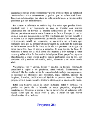 ocasionado por las crisis económicas y por la creciente tasa de natalidad
descontrolada entre adolescentes y padres que no saben qué hacer.
Tengo a muchos amigos que viven su vida para dar amor y cariño a estos
pequeños que son abandonados.
En cuanto a orfanatos se refiere hay dos cosas que puedes hacer:
construir uno o ser voluntario en uno. Al trabajar con muchos
voluntarios me he llevado la enorme satisfacción de ver a muchos
jóvenes que desean montar un orfanato en un futuro. En especial me he
unido a uno que guarda mis recuerdos e historias que me han movido a
la acción. En un departamento de Guatemala llamado San Marcos, que
recientemente sufrió un terremoto, se encuentra un orfanato que
menciono aquí por su característica particular. Es un hogar de niños que
se inició como parte de la labor social de una persona con carga por
estos pequeños. Con el apoyo y respaldo de una iglesia, la Casa de
Atención a niños de la calle abrió sus puertas y hoy alberga a unos
treinta y ocho niños de descendencia indígena. Estos pequeños, algunos
abandonados y otros cuyos padres tienen problemas con la ley, son
enviados allí y reciben educación, salud, alimento y un techo donde
vivir.
Voluntarios van y vienen, llegan y aportan su talento, enseñando
castellano e inglés a los pequeños. ¿Has visitado últimamente un
orfanato? ¿Te has dado cuenta de la cantidad de trabajo que representa,
la cantidad de alimentos que necesitan, ropa, zapatos, enseres de
limpieza, frazadas, medicamentos? Quizás no puedas tener un hogar
propio, pero sí puedes unirte e invitar a otros a que se unan a esta causa.
Estos son hogares llenos de amor, historias, dolor y sonrisas. Tú
puedes ser parte de la historia de estos pequeños, adoptarlos
parcialmente, llevarlos a comer y luego devolverlos al orfanato; solo
hazles saber que no están solos y que, a pesar de que fueron
abandonados, tú no lo harás.
Proyecto 26:
 